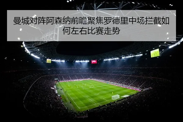 曼城对阵阿森纳前瞻聚焦罗德里中场拦截如何左右比赛走势